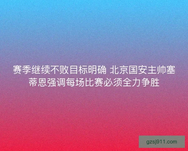 赛季继续不败目标明确 北京国安主帅塞蒂恩强调每场比赛必须全力争胜