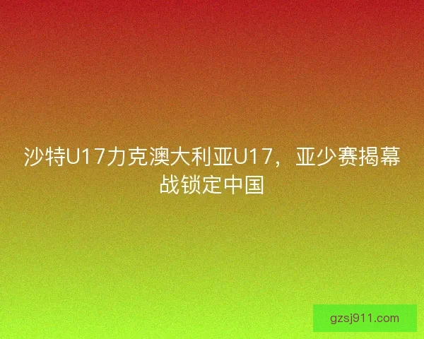 沙特U17力克澳大利亚U17，亚少赛揭幕战锁定中国