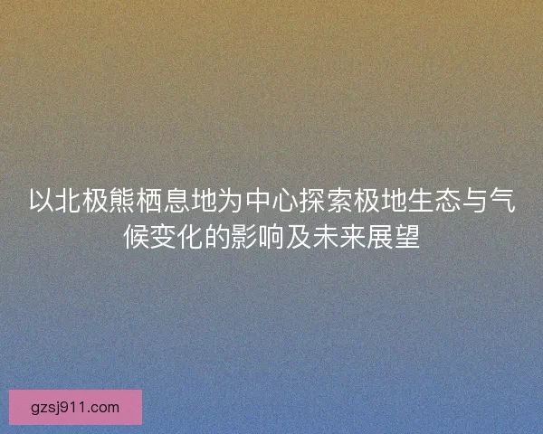 以北极熊栖息地为中心探索极地生态与气候变化的影响及未来展望