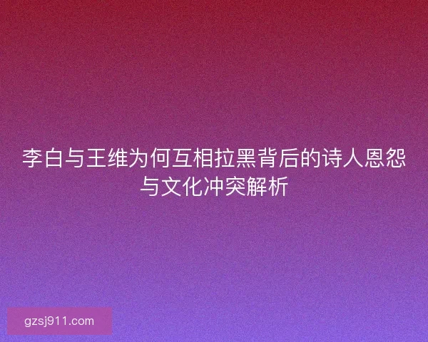 李白与王维为何互相拉黑背后的诗人恩怨与文化冲突解析