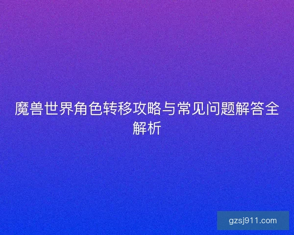 魔兽世界角色转移攻略与常见问题解答全解析