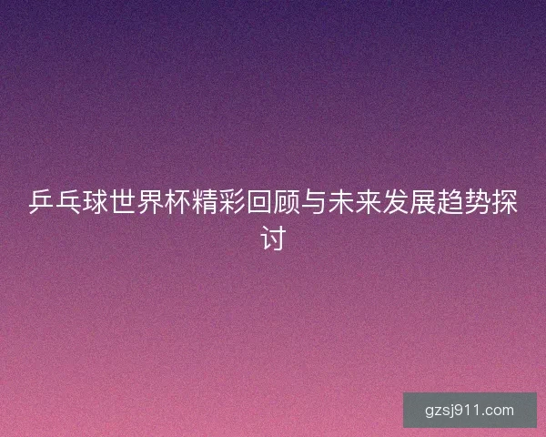 乒乓球世界杯精彩回顾与未来发展趋势探讨