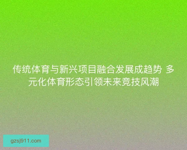 传统体育与新兴项目融合发展成趋势 多元化体育形态引领未来竞技风潮