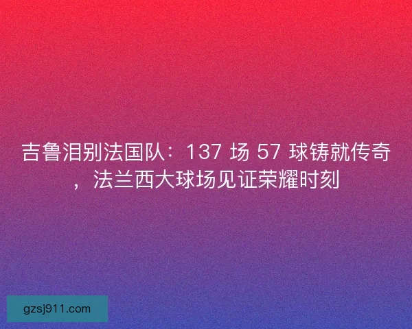 吉鲁泪别法国队：137 场 57 球铸就传奇，法兰西大球场见证荣耀时刻