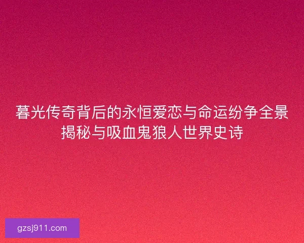 暮光传奇背后的永恒爱恋与命运纷争全景揭秘与吸血鬼狼人世界史诗