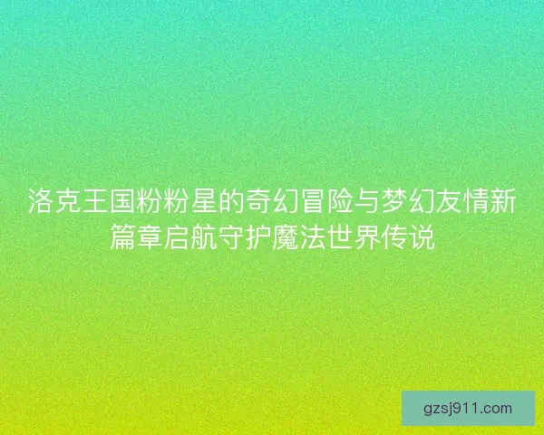 洛克王国粉粉星的奇幻冒险与梦幻友情新篇章启航守护魔法世界传说