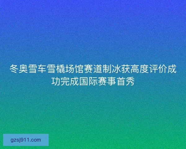 冬奥雪车雪橇场馆赛道制冰获高度评价成功完成国际赛事首秀