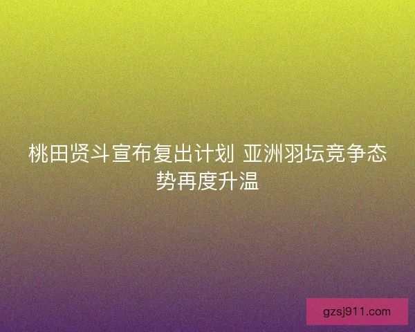 桃田贤斗宣布复出计划 亚洲羽坛竞争态势再度升温