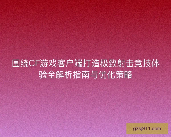 围绕CF游戏客户端打造极致射击竞技体验全解析指南与优化策略