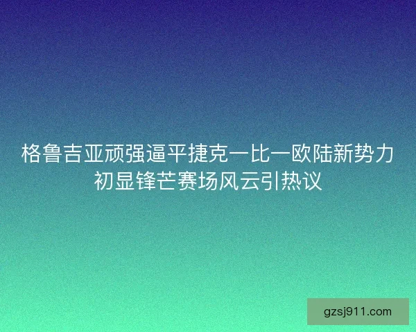 格鲁吉亚顽强逼平捷克一比一欧陆新势力初显锋芒赛场风云引热议