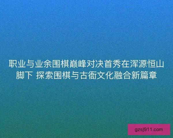 职业与业余围棋巅峰对决首秀在浑源恒山脚下 探索围棋与古衙文化融合新篇章