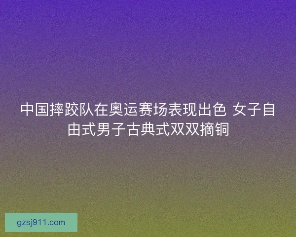 中国摔跤队在奥运赛场表现出色 女子自由式男子古典式双双摘铜