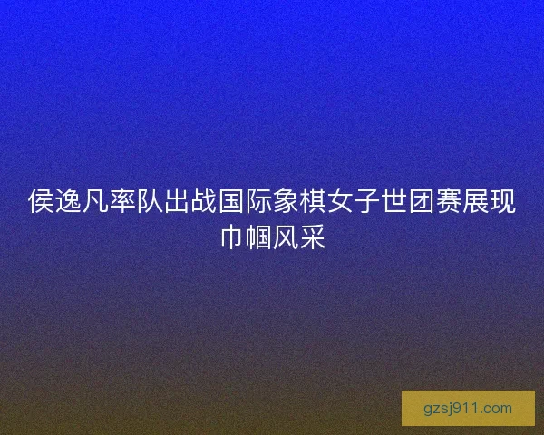 侯逸凡率队出战国际象棋女子世团赛展现巾帼风采