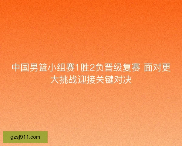 中国男篮小组赛1胜2负晋级复赛 面对更大挑战迎接关键对决