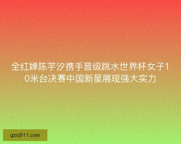 全红婵陈芋汐携手晋级跳水世界杯女子10米台决赛中国新星展现强大实力