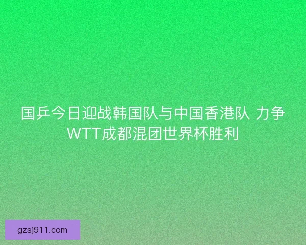 国乒今日迎战韩国队与中国香港队 力争WTT成都混团世界杯胜利