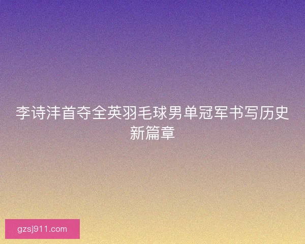 李诗沣首夺全英羽毛球男单冠军书写历史新篇章