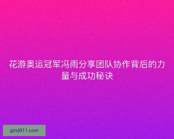 花游奥运冠军冯雨分享团队协作背后的力量与成功秘诀