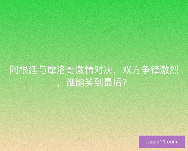 阿根廷与摩洛哥激情对决，双方争锋激烈，谁能笑到最后？