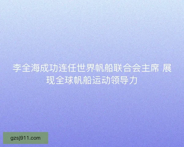 李全海成功连任世界帆船联合会主席 展现全球帆船运动领导力