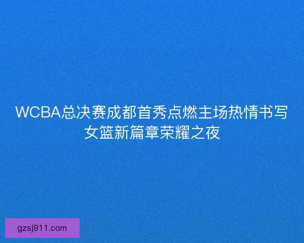 WCBA总决赛成都首秀点燃主场热情书写女篮新篇章荣耀之夜