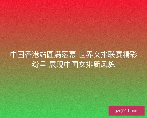 中国香港站圆满落幕 世界女排联赛精彩纷呈 展现中国女排新风貌