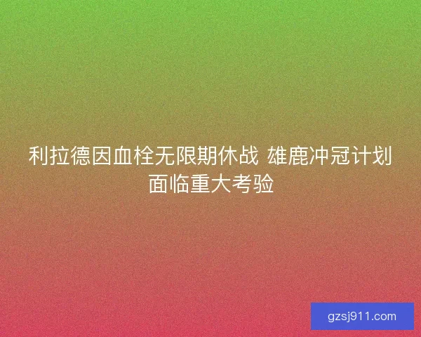 利拉德因血栓无限期休战 雄鹿冲冠计划面临重大考验