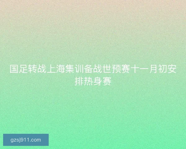 国足转战上海集训备战世预赛十一月初安排热身赛